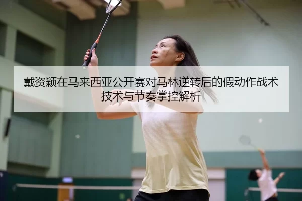 戴资颖在马来西亚公开赛对马林逆转后的假动作战术技术与节奏掌控解析