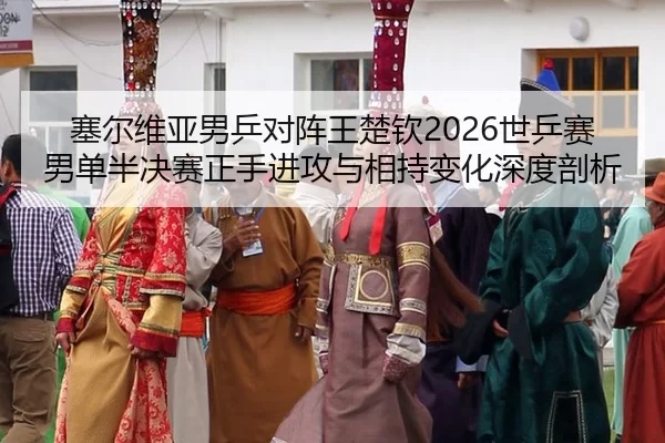 塞尔维亚男乒对阵王楚钦2026世乒赛男单半决赛正手进攻与相持变化深度剖析